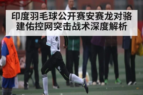 印度羽毛球公开赛安赛龙对骆建佑控网突击战术深度解析