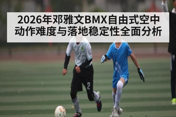 2026年邓雅文BMX自由式空中动作难度与落地稳定性全面分析
