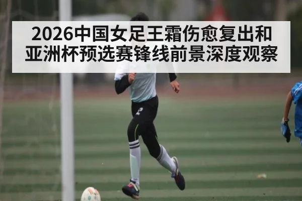 2026中国女足王霜伤愈复出和亚洲杯预选赛锋线前景深度观察